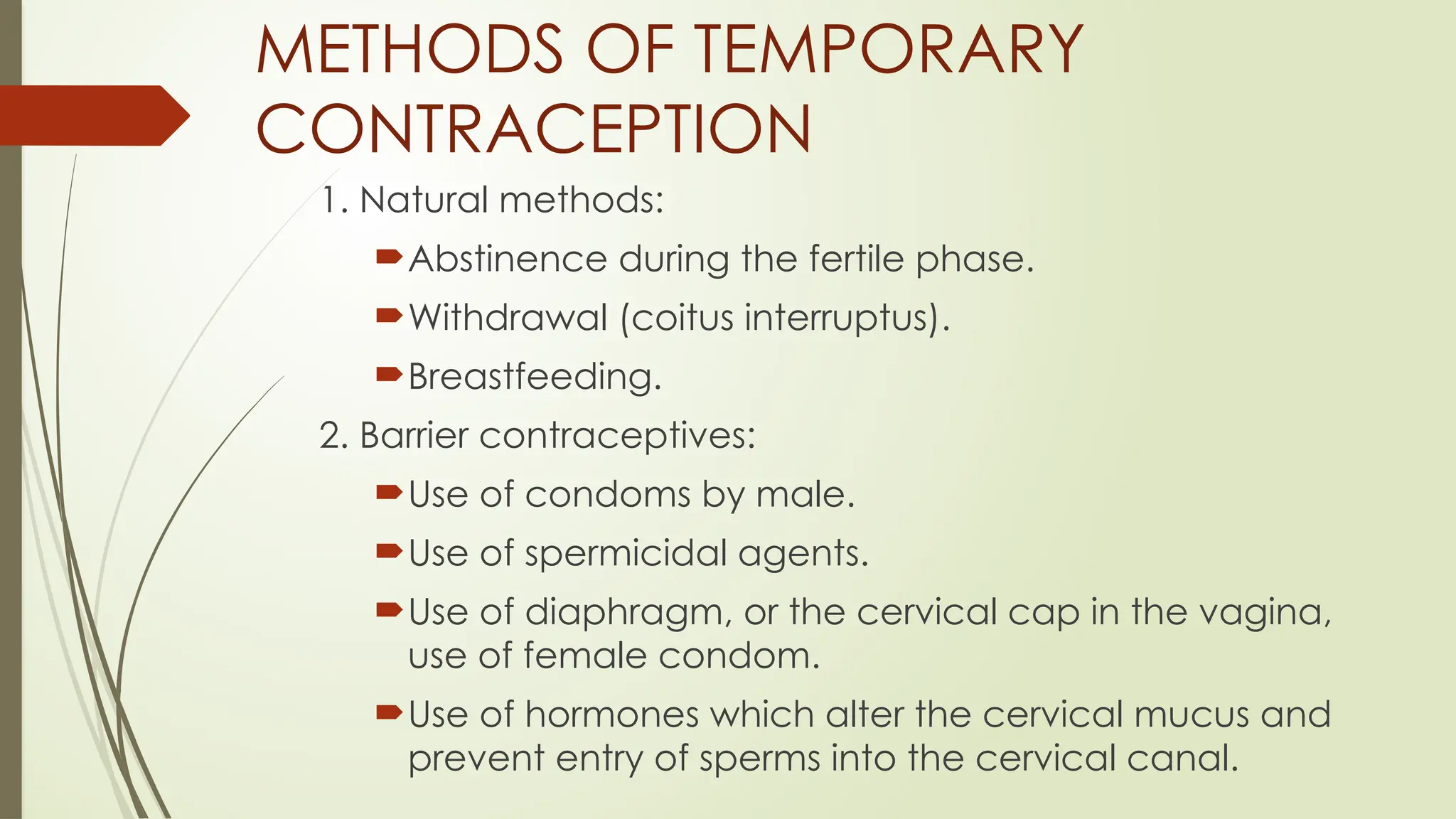 METHODS OF TEMPORARY
CONTRACEPTION
1. Natural methods:
Abstinence during the fertile phase.
Withdrawal (coitus interruptus).
Breastfeeding.
2. Barrier contraceptives:
Use of condoms by male.
Use of spermicidal agents.
Use of diaphragm, or the cervical cap in the vagina,
use of female condom.
Use of hormones which alter the cervical mucus and
prevent entry of sperms into the cervical canal.
 