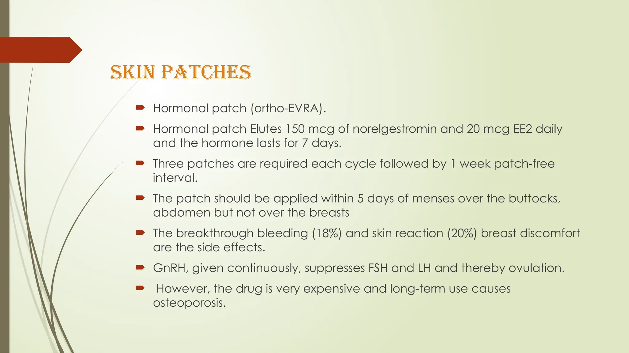 SKIN PATCHES
 Hormonal patch (ortho-EVRA).
 Hormonal patch Elutes 150 mcg of norelgestromin and 20 mcg EE2 daily
and the hormone lasts for 7 days.
 Three patches are required each cycle followed by 1 week patch-free
interval.
 The patch should be applied within 5 days of menses over the buttocks,
abdomen but not over the breasts
 The breakthrough bleeding (18%) and skin reaction (20%) breast discomfort
are the side effects.
 GnRH, given continuously, suppresses FSH and LH and thereby ovulation.
 However, the drug is very expensive and long-term use causes
osteoporosis.
 