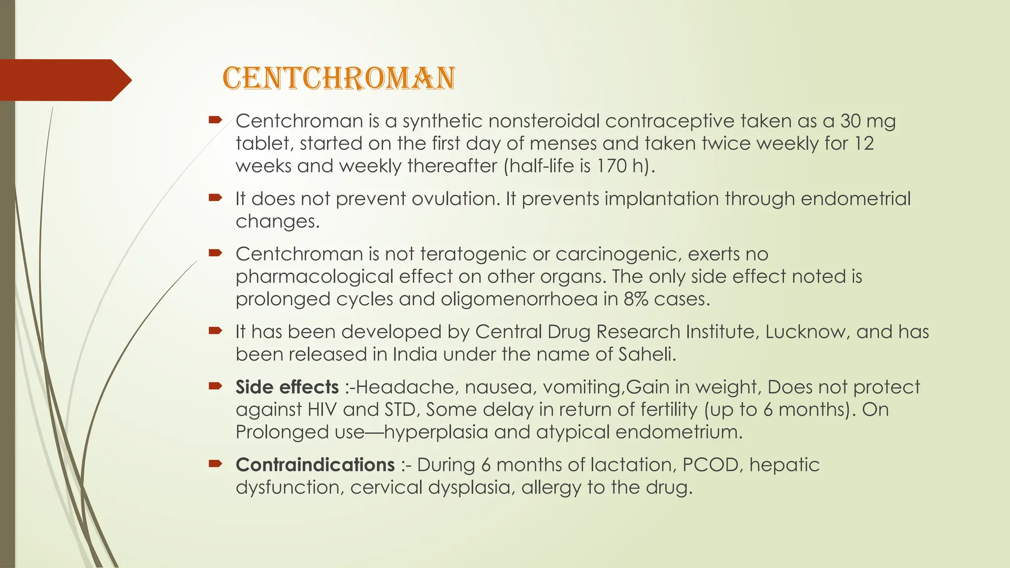 CENTCHROMAN
 Centchroman is a synthetic nonsteroidal contraceptive taken as a 30 mg
tablet, started on the first day of menses and taken twice weekly for 12
weeks and weekly thereafter (half-life is 170 h).
 It does not prevent ovulation. It prevents implantation through endometrial
changes.
 Centchroman is not teratogenic or carcinogenic, exerts no
pharmacological effect on other organs. The only side effect noted is
prolonged cycles and oligomenorrhoea in 8% cases.
 It has been developed by Central Drug Research Institute, Lucknow, and has
been released in India under the name of Saheli.
 Side effects :-Headache, nausea, vomiting,Gain in weight, Does not protect
against HIV and STD, Some delay in return of fertility (up to 6 months). On
Prolonged use—hyperplasia and atypical endometrium.
 Contraindications :- During 6 months of lactation, PCOD, hepatic
dysfunction, cervical dysplasia, allergy to the drug.
 