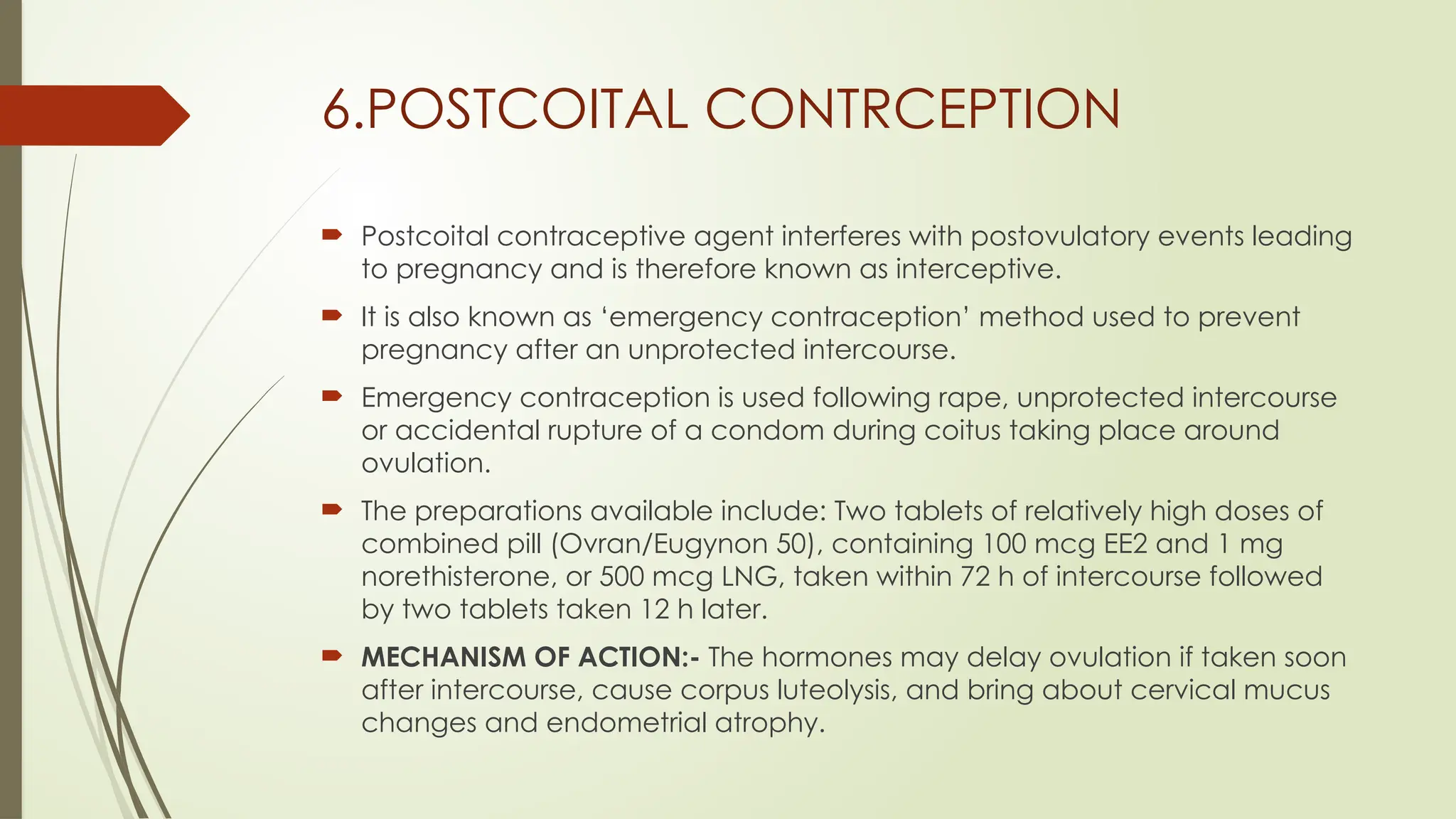 6.POSTCOITAL CONTRCEPTION
 Postcoital contraceptive agent interferes with postovulatory events leading
to pregnancy and is therefore known as interceptive.
 It is also known as ‘emergency contraception’ method used to prevent
pregnancy after an unprotected intercourse.
 Emergency contraception is used following rape, unprotected intercourse
or accidental rupture of a condom during coitus taking place around
ovulation.
 The preparations available include: Two tablets of relatively high doses of
combined pill (Ovran/Eugynon 50), containing 100 mcg EE2 and 1 mg
norethisterone, or 500 mcg LNG, taken within 72 h of intercourse followed
by two tablets taken 12 h later.
 MECHANISM OF ACTION:- The hormones may delay ovulation if taken soon
after intercourse, cause corpus luteolysis, and bring about cervical mucus
changes and endometrial atrophy.
 