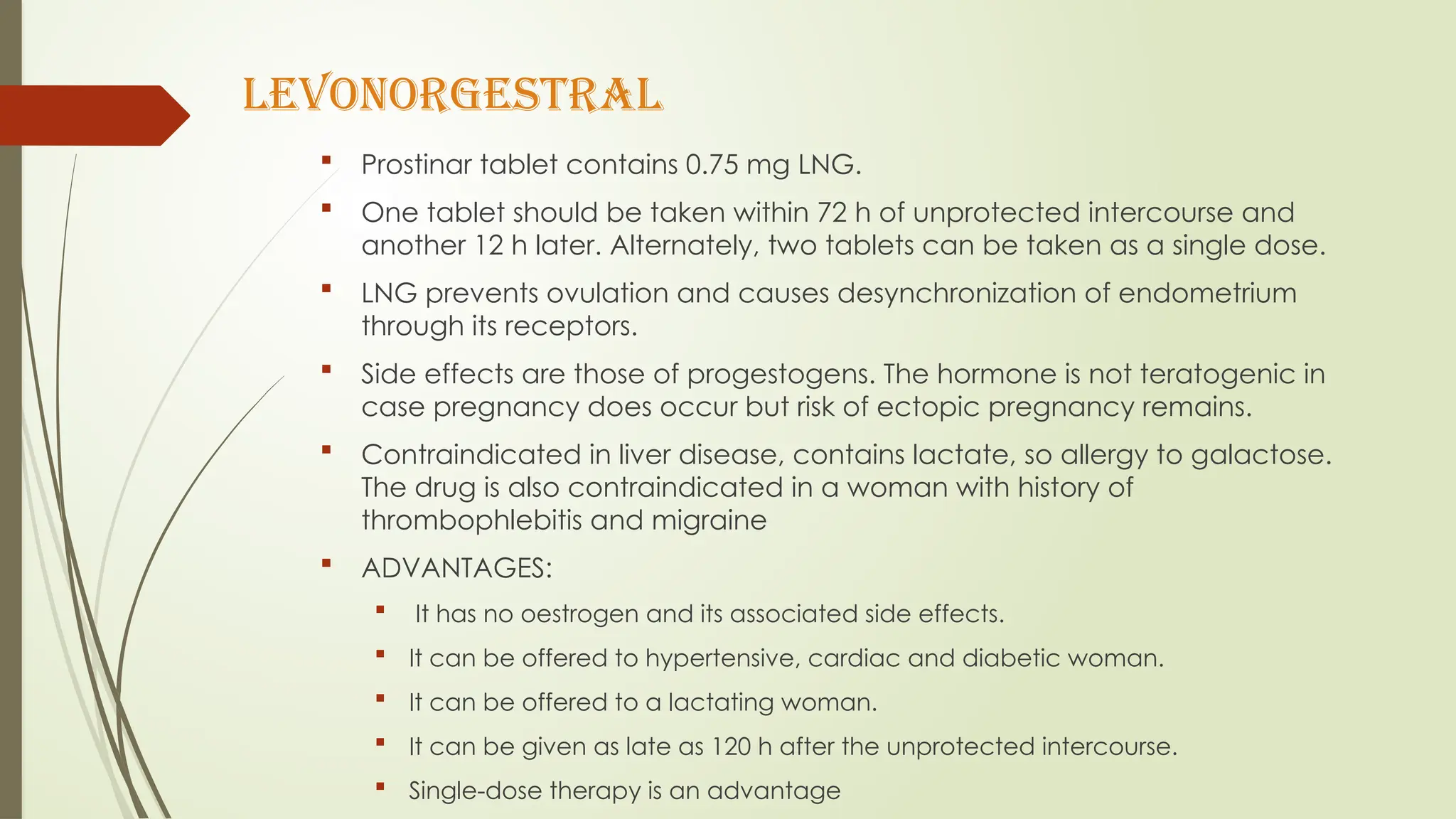 LEVONORGESTRAL
 Prostinar tablet contains 0.75 mg LNG.
 One tablet should be taken within 72 h of unprotected intercourse and
another 12 h later. Alternately, two tablets can be taken as a single dose.
 LNG prevents ovulation and causes desynchronization of endometrium
through its receptors.
 Side effects are those of progestogens. The hormone is not teratogenic in
case pregnancy does occur but risk of ectopic pregnancy remains.
 Contraindicated in liver disease, contains lactate, so allergy to galactose.
The drug is also contraindicated in a woman with history of
thrombophlebitis and migraine
 ADVANTAGES:
 It has no oestrogen and its associated side effects.
 It can be offered to hypertensive, cardiac and diabetic woman.
 It can be offered to a lactating woman.
 It can be given as late as 120 h after the unprotected intercourse.
 Single-dose therapy is an advantage
 