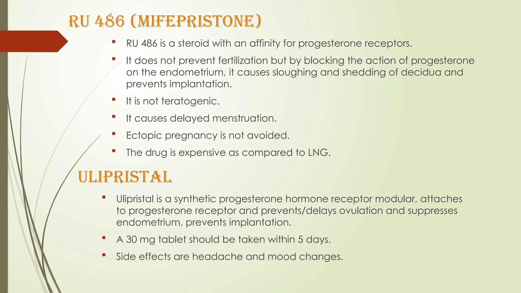RU 486 (Mifepristone)
 RU 486 is a steroid with an affinity for progesterone receptors.
 It does not prevent fertilization but by blocking the action of progesterone
on the endometrium, it causes sloughing and shedding of decidua and
prevents implantation.
 It is not teratogenic.
 It causes delayed menstruation.
 Ectopic pregnancy is not avoided.
 The drug is expensive as compared to LNG.
ULIPRISTAL
 Ulipristal is a synthetic progesterone hormone receptor modular, attaches
to progesterone receptor and prevents/delays ovulation and suppresses
endometrium, prevents implantation.
 A 30 mg tablet should be taken within 5 days.
 Side effects are headache and mood changes.
 