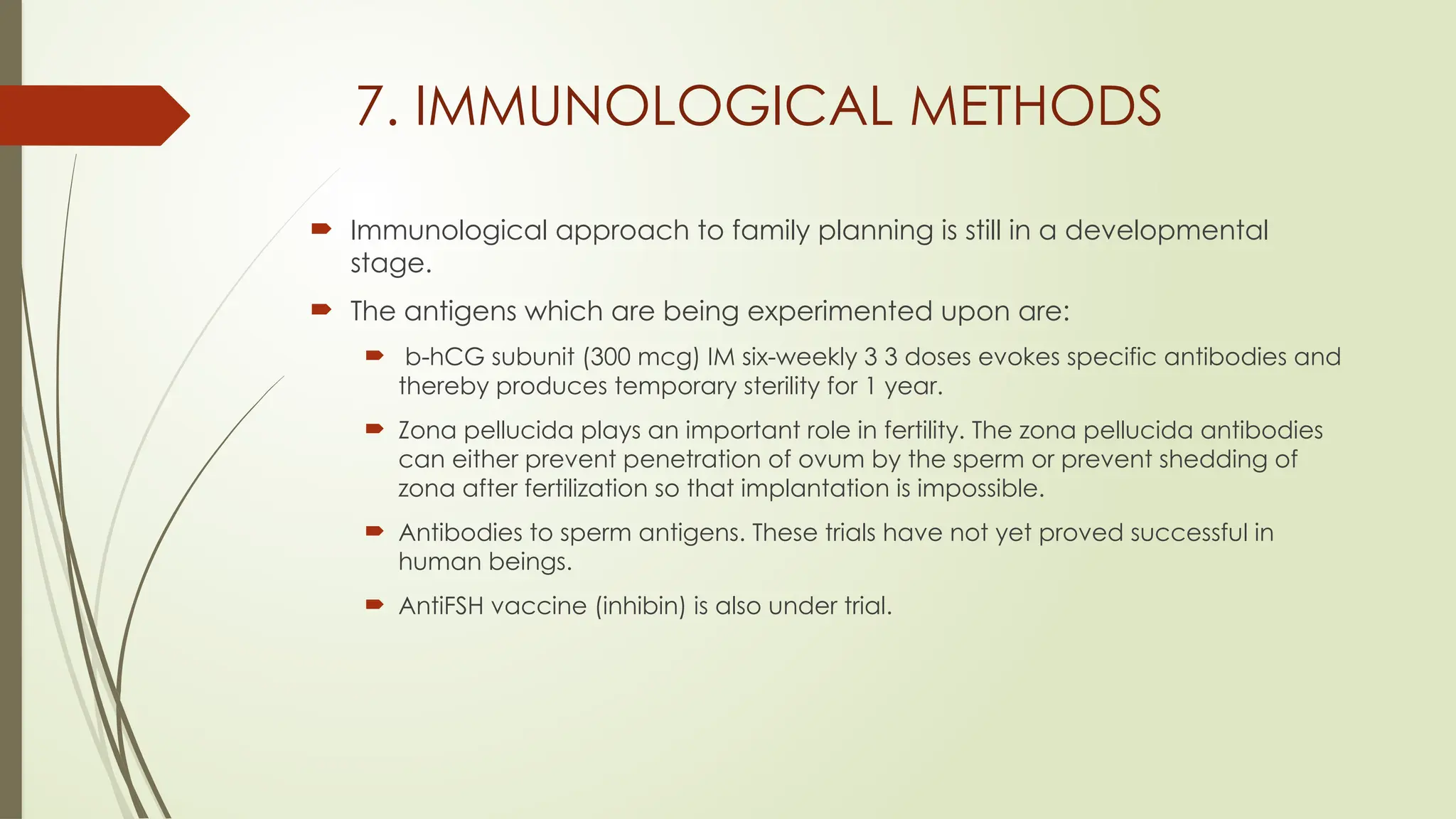 7. IMMUNOLOGICAL METHODS
 Immunological approach to family planning is still in a developmental
stage.
 The antigens which are being experimented upon are:
 b-hCG subunit (300 mcg) IM six-weekly 3 3 doses evokes specific antibodies and
thereby produces temporary sterility for 1 year.
 Zona pellucida plays an important role in fertility. The zona pellucida antibodies
can either prevent penetration of ovum by the sperm or prevent shedding of
zona after fertilization so that implantation is impossible.
 Antibodies to sperm antigens. These trials have not yet proved successful in
human beings.
 AntiFSH vaccine (inhibin) is also under trial.
 