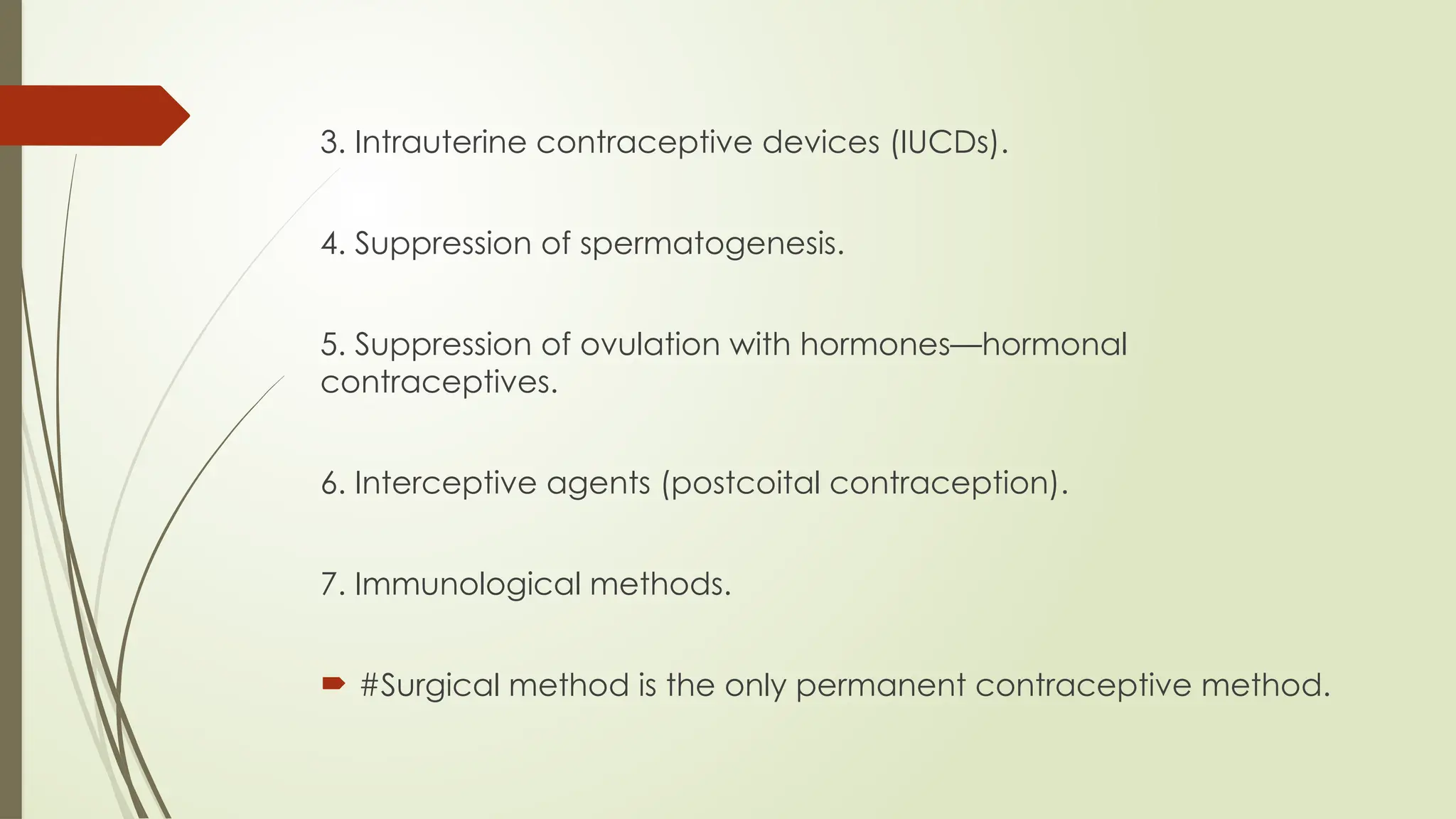 3. Intrauterine contraceptive devices (IUCDs).
4. Suppression of spermatogenesis.
5. Suppression of ovulation with hormones—hormonal
contraceptives.
6. Interceptive agents (postcoital contraception).
7. Immunological methods.
 #Surgical method is the only permanent contraceptive method.
 
