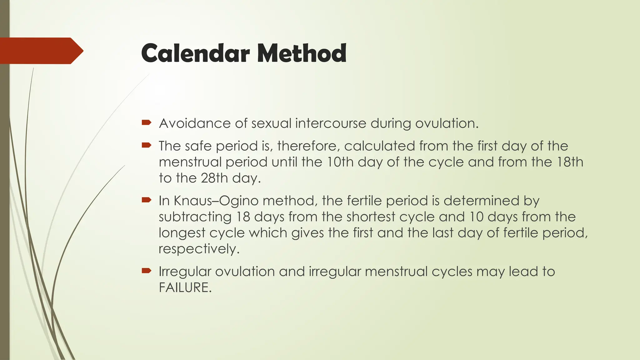 Calendar Method
 Avoidance of sexual intercourse during ovulation.
 The safe period is, therefore, calculated from the first day of the
menstrual period until the 10th day of the cycle and from the 18th
to the 28th day.
 In Knaus–Ogino method, the fertile period is determined by
subtracting 18 days from the shortest cycle and 10 days from the
longest cycle which gives the first and the last day of fertile period,
respectively.
 Irregular ovulation and irregular menstrual cycles may lead to
FAILURE.
 