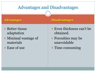 Advantages Disadvantages
 Better tissue
adaptation
 Minimal wastage of
materials
 Ease of use
 Even thickness can’t be
obtained.
 Porosities may be
unavoidable
 Time consuming
Advantages and Disadvantages
 