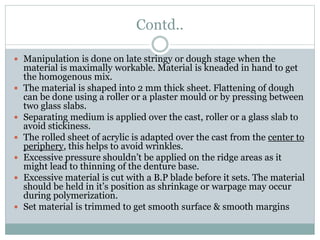 Contd..
 Manipulation is done on late stringy or dough stage when the
material is maximally workable. Material is kneaded in hand to get
the homogenous mix.
 The material is shaped into 2 mm thick sheet. Flattening of dough
can be done using a roller or a plaster mould or by pressing between
two glass slabs.
 Separating medium is applied over the cast, roller or a glass slab to
avoid stickiness.
 The rolled sheet of acrylic is adapted over the cast from the center to
periphery, this helps to avoid wrinkles.
 Excessive pressure shouldn’t be applied on the ridge areas as it
might lead to thinning of the denture base.
 Excessive material is cut with a B.P blade before it sets. The material
should be held in it’s position as shrinkage or warpage may occur
during polymerization.
 Set material is trimmed to get smooth surface & smooth margins
 