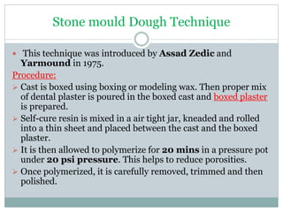 Stone mould Dough Technique
 This technique was introduced by Assad Zedic and
Yarmound in 1975.
Procedure:
 Cast is boxed using boxing or modeling wax. Then proper mix
of dental plaster is poured in the boxed cast and boxed plaster
is prepared.
 Self-cure resin is mixed in a air tight jar, kneaded and rolled
into a thin sheet and placed between the cast and the boxed
plaster.
 It is then allowed to polymerize for 20 mins in a pressure pot
under 20 psi pressure. This helps to reduce porosities.
 Once polymerized, it is carefully removed, trimmed and then
polished.
 