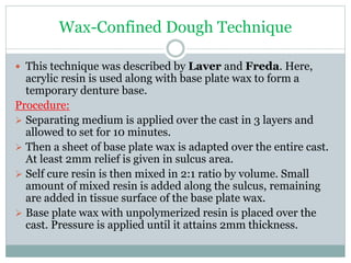 Wax-Confined Dough Technique
 This technique was described by Laver and Freda. Here,
acrylic resin is used along with base plate wax to form a
temporary denture base.
Procedure:
 Separating medium is applied over the cast in 3 layers and
allowed to set for 10 minutes.
 Then a sheet of base plate wax is adapted over the entire cast.
At least 2mm relief is given in sulcus area.
 Self cure resin is then mixed in 2:1 ratio by volume. Small
amount of mixed resin is added along the sulcus, remaining
are added in tissue surface of the base plate wax.
 Base plate wax with unpolymerized resin is placed over the
cast. Pressure is applied until it attains 2mm thickness.
 