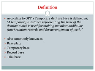 Definition
 According to GPT a Temporary denture base is defined as,
“A temporary substance representing the base of the
denture which is used for making maxillomandibular
(jaw) relation records and for arrangement of teeth.”
 Also commonly known as;
 Base plate
 Temporary base
 Record base
 Trial base
 