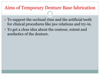 Aims of Temporary Denture Base fabrication
 To support the occlusal rims and the artificial teeth
for clinical procedures like jaw relations and try-in.
 To get a clear idea about the contour, extent and
aesthetics of the denture.
 