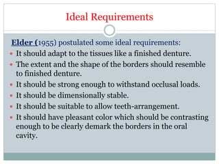 Ideal Requirements
Elder (1955) postulated some ideal requirements:
 It should adapt to the tissues like a finished denture.
 The extent and the shape of the borders should resemble
to finished denture.
 It should be strong enough to withstand occlusal loads.
 It should be dimensionally stable.
 It should be suitable to allow teeth-arrangement.
 It should have pleasant color which should be contrasting
enough to be clearly demark the borders in the oral
cavity.
 