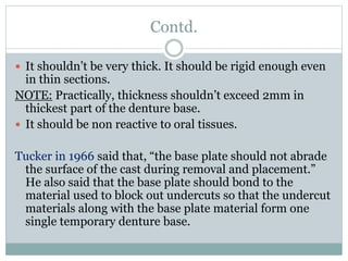 Contd.
 It shouldn’t be very thick. It should be rigid enough even
in thin sections.
NOTE: Practically, thickness shouldn’t exceed 2mm in
thickest part of the denture base.
 It should be non reactive to oral tissues.
Tucker in 1966 said that, “the base plate should not abrade
the surface of the cast during removal and placement.”
He also said that the base plate should bond to the
material used to block out undercuts so that the undercut
materials along with the base plate material form one
single temporary denture base.
 