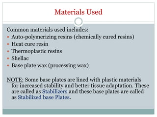 Materials Used
Common materials used includes:
 Auto-polymerizing resins (chemically cured resins)
 Heat cure resin
 Thermoplastic resins
 Shellac
 Base plate wax (processing wax)
NOTE: Some base plates are lined with plastic materials
for increased stability and better tissue adaptation. These
are called as Stabilizers and these base plates are called
as Stabilized base Plates.
 