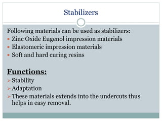 Stabilizers
Following materials can be used as stabilizers:
 Zinc Oxide Eugenol impression materials
 Elastomeric impression materials
 Soft and hard curing resins
Functions:
Stability
Adaptation
These materials extends into the undercuts thus
helps in easy removal.
 