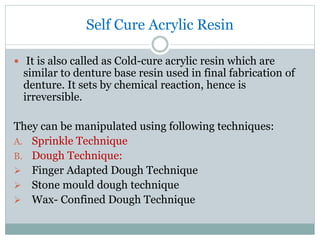 Self Cure Acrylic Resin
 It is also called as Cold-cure acrylic resin which are
similar to denture base resin used in final fabrication of
denture. It sets by chemical reaction, hence is
irreversible.
They can be manipulated using following techniques:
A. Sprinkle Technique
B. Dough Technique:
 Finger Adapted Dough Technique
 Stone mould dough technique
 Wax- Confined Dough Technique
 