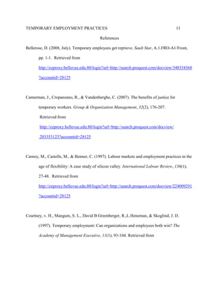 TEMPORARY EMPLOYMENT PRACTICES                                                          11

                                           References

Bellerose, D. (2008, July). Temporary employees get reprieve. Sault Star, A.1.FRO-A1/Front,

       pp. 1-1. Retrieved from

       http://ezproxy.bellevue.edu:80/login?url=http://search.proquest.com/docview/348334368

       ?accountid=28125



Camerman, J., Cropanzano, R., & Vandenberghe, C. (2007). The benefits of justice for

       temporary workers. Group & Organization Management, 32(2), 176-207.

       Retrieved from

       http://ezproxy.bellevue.edu:80/login?url=http://search.proquest.com/docview/

       203353123?accountid=28125



Carnoy, M., Castells, M., & Benner, C. (1997). Labour markets and employment practices in the

       age of flexibility: A case study of silicon valley. International Labour Review, 136(1),

       27-48. Retrieved from

       http://ezproxy.bellevue.edu:80/login?url=http://search.proquest.com/docview/224009291

       ?accountid=28125



Courtney, v. H., Mangum, S. L., David B Greenberger, R.,L.Heneman, & Skoglind, J. D.

       (1997). Temporary employment: Can organizations and employees both win? The

       Academy of Management Executive, 11(1), 93-104. Retrieved from
 