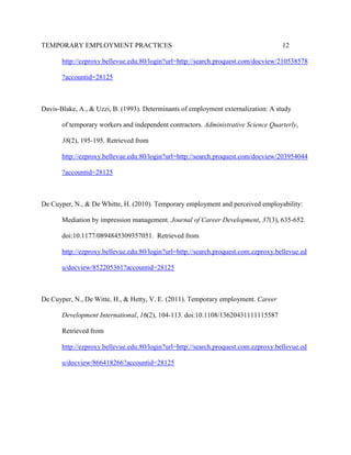 TEMPORARY EMPLOYMENT PRACTICES                                                       12

       http://ezproxy.bellevue.edu:80/login?url=http://search.proquest.com/docview/210538578

       ?accountid=28125



Davis-Blake, A., & Uzzi, B. (1993). Determinants of employment externalization: A study

       of temporary workers and independent contractors. Administrative Science Quarterly,

       38(2), 195-195. Retrieved from

       http://ezproxy.bellevue.edu:80/login?url=http://search.proquest.com/docview/203954044

       ?accountid=28125



De Cuyper, N., & De Whitte, H. (2010). Temporary employment and perceived employability:

       Mediation by impression management. Journal of Career Development, 37(3), 635-652.

       doi:10.1177/0894845309357051. Retrieved from

       http://ezproxy.bellevue.edu:80/login?url=http://search.proquest.com.ezproxy.bellevue.ed

       u/docview/852205361?accountid=28125



De Cuyper, N., De Witte, H., & Hetty, V. E. (2011). Temporary employment. Career

       Development International, 16(2), 104-113. doi:10.1108/13620431111115587

       Retrieved from

       http://ezproxy.bellevue.edu:80/login?url=http://search.proquest.com.ezproxy.bellevue.ed

       u/docview/866418266?accountid=28125
 