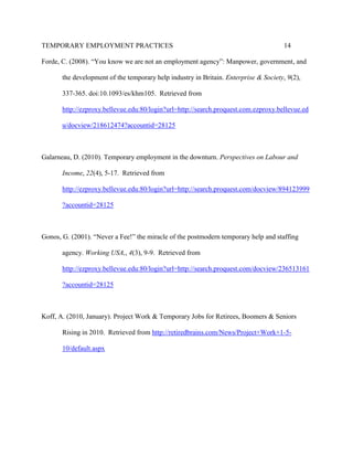 TEMPORARY EMPLOYMENT PRACTICES                                                         14

Forde, C. (2008). “You know we are not an employment agency”: Manpower, government, and

       the development of the temporary help industry in Britain. Enterprise & Society, 9(2),

       337-365. doi:10.1093/es/khm105. Retrieved from

       http://ezproxy.bellevue.edu:80/login?url=http://search.proquest.com.ezproxy.bellevue.ed

       u/docview/218612474?accountid=28125



Galarneau, D. (2010). Temporary employment in the downturn. Perspectives on Labour and

       Income, 22(4), 5-17. Retrieved from

       http://ezproxy.bellevue.edu:80/login?url=http://search.proquest.com/docview/894123999

       ?accountid=28125



Gonos, G. (2001). “Never a Fee!” the miracle of the postmodern temporary help and staffing

       agency. Working USA,, 4(3), 9-9. Retrieved from

       http://ezproxy.bellevue.edu:80/login?url=http://search.proquest.com/docview/236513161

       ?accountid=28125



Koff, A. (2010, January). Project Work & Temporary Jobs for Retirees, Boomers & Seniors

       Rising in 2010. Retrieved from http://retiredbrains.com/News/Project+Work+1-5-

       10/default.aspx
 