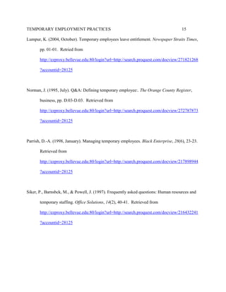 TEMPORARY EMPLOYMENT PRACTICES                                                       15

Lumpur, K. (2004, October). Temporary employees leave entitlement. Newspaper Straits Times,

       pp. 01-01. Retried from

       http://ezproxy.bellevue.edu:80/login?url=http://search.proquest.com/docview/271821268

       ?accountid=28125



Norman, J. (1995, July). Q&A: Defining temporary employee:. The Orange County Register,

       business, pp. D.03-D.03. Retrieved from

       http://ezproxy.bellevue.edu:80/login?url=http://search.proquest.com/docview/272787873

       ?accountid=28125



Parrish, D.-A. (1998, January). Managing temporary employees. Black Enterprise, 28(6), 23-23.

       Retrieved from

       http://ezproxy.bellevue.edu:80/login?url=http://search.proquest.com/docview/217898944

       ?accountid=28125



Siker, P., Barnsbck, M., & Powell, J. (1997). Frequently asked questions: Human resources and

       temporary staffing. Office Solutions, 14(2), 40-41. Retrieved from

       http://ezproxy.bellevue.edu:80/login?url=http://search.proquest.com/docview/216432241

       ?accountid=28125
 