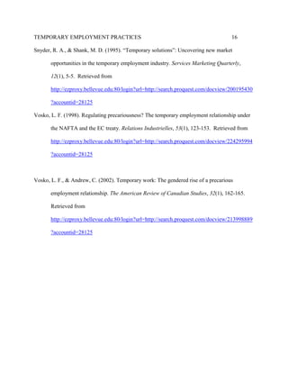 TEMPORARY EMPLOYMENT PRACTICES                                                      16

Snyder, R. A., & Shank, M. D. (1995). “Temporary solutions”: Uncovering new market

       opportunities in the temporary employment industry. Services Marketing Quarterly,

       12(1), 5-5. Retrieved from

       http://ezproxy.bellevue.edu:80/login?url=http://search.proquest.com/docview/200195430

       ?accountid=28125

Vosko, L. F. (1998). Regulating precariousness? The temporary employment relationship under

       the NAFTA and the EC treaty. Relations Industrielles, 53(1), 123-153. Retrieved from

       http://ezproxy.bellevue.edu:80/login?url=http://search.proquest.com/docview/224295994

       ?accountid=28125



Vosko, L. F., & Andrew, C. (2002). Temporary work: The gendered rise of a precarious

       employment relationship. The American Review of Canadian Studies, 32(1), 162-165.

       Retrieved from

       http://ezproxy.bellevue.edu:80/login?url=http://search.proquest.com/docview/213998889

       ?accountid=28125
 