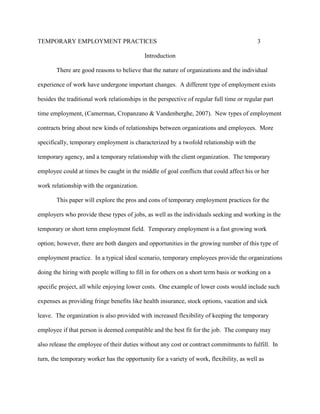 TEMPORARY EMPLOYMENT PRACTICES                                                             3

                                            Introduction

       There are good reasons to believe that the nature of organizations and the individual

experience of work have undergone important changes. A different type of employment exists

besides the traditional work relationships in the perspective of regular full time or regular part

time employment, (Camerman, Cropanzano & Vandenberghe, 2007). New types of employment

contracts bring about new kinds of relationships between organizations and employees. More

specifically, temporary employment is characterized by a twofold relationship with the

temporary agency, and a temporary relationship with the client organization. The temporary

employee could at times be caught in the middle of goal conflicts that could affect his or her

work relationship with the organization.

       This paper will explore the pros and cons of temporary employment practices for the

employers who provide these types of jobs, as well as the individuals seeking and working in the

temporary or short term employment field. Temporary employment is a fast growing work

option; however, there are both dangers and opportunities in the growing number of this type of

employment practice. In a typical ideal scenario, temporary employees provide the organizations

doing the hiring with people willing to fill in for others on a short term basis or working on a

specific project, all while enjoying lower costs. One example of lower costs would include such

expenses as providing fringe benefits like health insurance, stock options, vacation and sick

leave. The organization is also provided with increased flexibility of keeping the temporary

employee if that person is deemed compatible and the best fit for the job. The company may

also release the employee of their duties without any cost or contract commitments to fulfill. In

turn, the temporary worker has the opportunity for a variety of work, flexibility, as well as
 