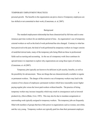 TEMPORARY EMPLOYMENT PRACTICES                                                           4

personal growth. The benefits to the organization can prove elusive if temporary employees are

less skilled or not committed to their work, (Camerman, et. al, 2007).



                                           Background

       The standard employment relationship has been characterized by full-time and in some

instances part time workers for an indefinite period of time. An organization’s use of temporary

external workers as well as the kind of work performed has also changed. Contrary to what has

been perceived in the past, the kind of work performed by temporary workers no longer consists

of unskilled clerical tasks; many of the temporary jobs being filled are those in professional

fields such as nursing and accounting. As the use of a temporary work force continues its

upward trend, it is important to explore why organizations are using these types of workers,

(Camerman, et. al (2007).

       Temporary jobs typically are known to be deficient in job security, benefits, as well as

the possibility for advancement. These are things that are characteristically available to regular

or permanent workers. The danger of the extensive use of temporary workers may lead to the

creation of two classes of employees: permanent workers which have reasonably secure higher

paying regular jobs versus the lower paid workers without benefits. The practice of hiring

temporary worker may increase inequality which may result in consequences such as lowered

productivity, (Davis-Blake, Uzzi, 1993). This may also be due to mundane assignments or

unrewarding work typically assigned to temporary workers. The temporary jobs are frequently

filled with members of groups that have little power in organizations such as women, non-white,

and the very young. Temporary workers are typically paid less than their permanent employee
 