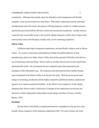 TEMPORARY EMPLOYMENT PRACTICES                                                            5

counterparts. Although many people enjoy the alternative work arrangement with flexible

schedules, some do not actually have that choice. With today’s depressed economy and major

unemployment across the nation, the practice of hiring temporary workers to complete projects

and fill jobs previously held by full time workers has increased tremendously. Another increase

in growth may occasionally be due to the need for adding temporary workers due to large events

and occasions such as the Olympics, holiday rush, or new technology operations.

Silicon Valley

       California ranks high in temporary employment, and specifically in places such as Silicon

Valley. As a center of innovation and production of high tech global industries in both

manufacturing and service fields, Silicon Valley showed the potential of flexible work and new

use of technology and networking. Silicon Valley is a leader and innovator in the United States

and around the world. The city became the new industrial region that characterizes the

emergence of the Information Age. The temporary and subcontracted labor markets became

more widespread in the Silicon Valley over the past few years. With the growing and rapid

change in technology, production and the highly competitive globalized markets, employment

agencies were raised to premium flexibility. In the effort to stay competitive in this rapidly

changing field, Silicon Valley’s observance of changes in the employment area became the

direction in which employment relationships caused change elsewhere, (Carnoy, Castells,

Benner, 1997).

Flexibility

       Diverse forms of flexibility in employment that have expanded over the past few years

include various categories of the temporary employment field. For some workers, the weak
 