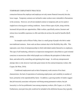 TEMPORARY EMPLOYMENT PRACTICES                                                           6

connection between the employer and employee not only means financial insecurity but also

lower wages. Temporary contracts are inclined to make workers more vulnerable to fluctuations

in the economy. However, not all non-standard contract or temporary jobs are low paid or

singled out as having poor working conditions. Some of these types of jobs, along with the

increased risk provide new opportunities. Older workers, specifically seniors, boomers and

retirees have incredible experience to offer and often do not have the need for benefits (Koff,

2010).

         In examples such as Silicon Valley, there is a small group of people who thrive under

non-traditional contracts. Some seek out these contracts due to the flexibility they offer. This

represents a new form of entrepreneurship in which individuals market themselves to employers.

This type of self marketing, referred to as impression management is described as a goal-oriented

conscious or unconscious effort which people use to influence the perception of others about

them, and achieved by controlling and regulating their image. As with any entrepreneurial

attempt, there is risk, however it provides great returns for the contract/temporary worker, (De

Cuyper, De Witte, 2010).

         Conditional employment such as that of temporary work consists of two basic

characteristics: the lack of expectation of continuing employment, and variability in number of

hours, primarily in the unpredictability factor. In addition, a growing number of studies suggest

that job insecurity associates with poorer well-being among permanent workers, but job

insecurity is a far less problematic issue among temporary workers, (De Cuyper, et. al, 2010).

Furthermore, most part time jobs would not be included in this definition because they typically
 