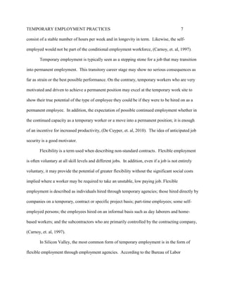 TEMPORARY EMPLOYMENT PRACTICES                                                                7

consist of a stable number of hours per week and in longevity in term. Likewise, the self-

employed would not be part of the conditional employment workforce, (Carnoy, et. al, 1997).

        Temporary employment is typically seen as a stepping stone for a job that may transition

into permanent employment. This transitory career stage may show no serious consequences as

far as strain or the best possible performance. On the contrary, temporary workers who are very

motivated and driven to achieve a permanent position may excel at the temporary work site to

show their true potential of the type of employee they could be if they were to be hired on as a

permanent employee. In addition, the expectation of possible continued employment whether in

the continued capacity as a temporary worker or a move into a permanent position; it is enough

of an incentive for increased productivity, (De Cuyper, et. al, 2010). The idea of anticipated job

security is a good motivator.

        Flexibility is a term used when describing non-standard contracts. Flexible employment

is often voluntary at all skill levels and different jobs. In addition, even if a job is not entirely

voluntary, it may provide the potential of greater flexibility without the significant social costs

implied where a worker may be required to take an unstable, low paying job. Flexible

employment is described as individuals hired through temporary agencies; those hired directly by

companies on a temporary, contract or specific project basis; part-time employees; some self-

employed persons; the employees hired on an informal basis such as day laborers and home-

based workers; and the subcontractors who are primarily controlled by the contracting company,

(Carnoy, et. al, 1997).

        In Silicon Valley, the most common form of temporary employment is in the form of

flexible employment through employment agencies. According to the Bureau of Labor
 