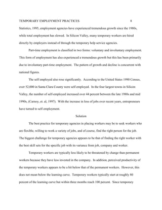 TEMPORARY EMPLOYMENT PRACTICES                                                              8

Statistics, 1995, employment agencies have experienced tremendous growth since the 1980s,

while total employment has slowed. In Silicon Valley, many temporary workers are hired

directly by employers instead of through the temporary help service agencies.

       Part-time employment is classified in two forms: voluntary and involuntary employment.

This form of employment has also experienced a tremendous growth but this has been primarily

due to involuntary part-time employment. The pattern of growth and decline is concurrent with

national figures.

       The self employed also rose significantly. According to the United States 1990 Census,

over 52,000 in Santa Clara County were self employed. In the four largest towns in Silicon

Valley, the number of self-employed increased over 44 percent between the late 1980s and mid

1990s, (Carnoy, et. al, 1997). With the increase in loss of jobs over recent years, entrepreneurs

have turned to self employment.

                                               Solution

       The best practice for temporary agencies in placing workers may be to seek workers who

are flexible, willing to work a variety of jobs, and of course, find the right person for the job.

The biggest challenge for temporary agencies appears to be that of finding the right worker with

the best skill sets for the specific job with its variance from job, company and worker.

       Temporary workers are typically less likely to be threatened by change than permanent

workers because they have less invested in the company. In addition, perceived productivity of

the temporary workers appears to be a bit below that of the permanent workers. However, this

does not mean below the learning curve. Temporary workers typically start at roughly 80

percent of the learning curve but within three months reach 100 percent. Since temporary
 