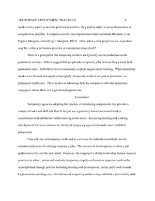 TEMPORARY EMPLOYMENT PRACTICES                                                             9

workers may aspire to become permanent workers, they tend to strive to prove themselves as

competent as possible. Companies use try-out employment when workloads fluctuate, (von

Hippel, Mangum, Greenberger, Skoglind, 1997). Thus, when a new project arises, a question

may be: is this a permanent position or a temporary project job?

       There is a perception that temporary workers are typically not as productive as the

permanent workers. Others suggest that people take temporary jobs because they cannot find

permanent ones. Still others believe temporary workers require more training. When temporary

workers are trained and supervised properly, temporary workers are just as productive as

permanent employees. There is also an advantage held by companies who hire temporary

employees where there is a high unemployment rate.

                                                Conclusion

       Temporary agencies adopting the practice of structuring assignments that provide a

variety of tasks and skill sets that fit the job are a good step toward increased worker

commitment and satisfaction while meeting client needs. Increasing training and tracking

development will also enhance the ability of temporary agencies to make more qualified

placements.

       Pros and cons of temporary work and as varied as the individual and their current

situation and needs for seeking temporary jobs. The success of the temporary worker’s job

performance falls on the individual. However, the employer’s ability to develop human resource

practices to attract, retain and motivate temporary employees becomes important and can be

accomplished through policies including training and development, career paths and rewards.

Organizations wanting only minimal use of temporary workers may establish a relationship with
 