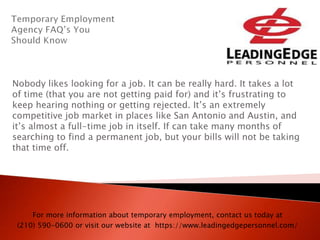 Nobody likes looking for a job. It can be really hard. It takes a lot
of time (that you are not getting paid for) and it’s frustrating to
keep hearing nothing or getting rejected. It’s an extremely
competitive job market in places like San Antonio and Austin, and
it’s almost a full-time job in itself. If can take many months of
searching to find a permanent job, but your bills will not be taking
that time off.
For more information about temporary employment, contact us today at
(210) 590-0600 or visit our website at https://www.leadingedgepersonnel.com/
 