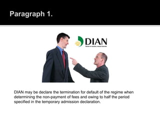 DIAN may be declare the termination for default of the regime when
determining the non-payment of fees and owing to half the period
specified in the temporary admission declaration.
 