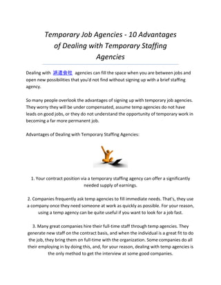 Temporary Job Agencies - 10 Advantages
           of Dealing with Temporary Staffing
                        Agencies
Dealing with 派遣会社 agencies can fill the space when you are between jobs and
open new possibilities that you'd not find without signing up with a brief staffing
agency.

So many people overlook the advantages of signing up with temporary job agencies.
They worry they will be under compensated, assume temp agencies do not have
leads on good jobs, or they do not understand the opportunity of temporary work in
becoming a far more permanent job.

Advantages of Dealing with Temporary Staffing Agencies:




  1. Your contract position via a temporary staffing agency can offer a significantly
                              needed supply of earnings.

2. Companies frequently ask temp agencies to fill immediate needs. That's, they use
a company once they need someone at work as quickly as possible. For your reason,
     using a temp agency can be quite useful if you want to look for a job fast.

   3. Many great companies hire their full-time staff through temp agencies. They
generate new staff on the contract basis, and when the individual is a great fit to do
 the job, they bring them on full-time with the organization. Some companies do all
their employing in by doing this, and, for your reason, dealing with temp agencies is
            the only method to get the interview at some good companies.
 