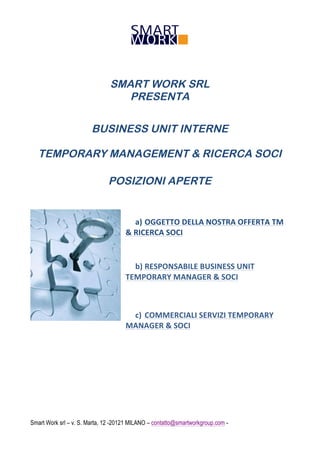 SMART WORK SRL
PRESENTA
BUSINESS UNIT INTERNE
TEMPORARY MANAGEMENT & RICERCA SOCI
POSIZIONI APERTE

a) OGGETTO	
  DELLA	
  NOSTRA	
  OFFERTA	
  TM	
  
&	
  RICERCA	
  SOCI	
  
	
  
b) RESPONSABILE	
  BUSINESS	
  UNIT	
  
TEMPORARY	
  MANAGER	
  &	
  SOCI	
  

c) COMMERCIALI	
  SERVIZI	
  TEMPORARY	
  
MANAGER	
  &	
  SOCI	
  

Smart Work srl – v. S. Marta, 12 -20121 MILANO – contatto@smartworkgroup.com -

 