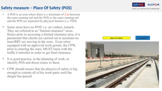 Safety measure – Place Of Safety (POS)
• A POS is an area where there is a minimum of 2 m between
the outer running rail and the POS or the outer running rail
and the POS are separated by physical barriers (i.e. PSD)
• Some areas have no POS! i.e. on viaduct, tunnels.
They are referred to as “limited clearance” areas.
Hence prior to accessing a limited clearance area, it is
paramount that checks are carried out to ascertain no
tram/RRV are moving in the zone. Even when
equipped with an approved work permit, the CPW,
prior to entering the zone, MUST liaise with the
traffic Controller in order to get final clearance.
• It is good practise, in the planning of work, to
identify POS and direct routes to them.
• CPW should ensure that the place(s) of safety is big
enough to contain all of his work party until the
danger has passed.
place of safety 2 meters
 
