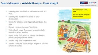 Safety Measures – Watch both ways – Cross straight
• Identify your destination and make sure it is a
POS,
• Identify the most direct route to your
destination,
• Check for tripping and slipping hazards on the
way,
• Do not cross on turnouts’ sections,
• Watch both ways: Trams can be particularly
noiseless when moving,
• Avoid being distracted or having earphones
whilst carrying out the move.
• Always step over the rail not on it.
• Always cross the track at right angles to the rail
(shortest route)
 