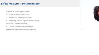 When the Tram approaches:
• Stand in a place of safety,
• Always be two meters clear,
• By giving a hand signal I am showing
the Tram Driver I am clear,
• Do not use mobile phones or
electronic devices when on the track
15
Safety Measures – Distance respect
 