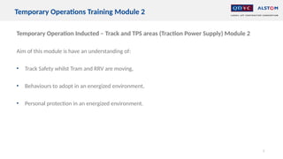 Temporary Operation Inducted – Track and TPS areas (Traction Power Supply) Module 2
Aim of this module is have an understanding of:
• Track Safety whilst Tram and RRV are moving,
• Behaviours to adopt in an energized environment,
• Personal protection in an energized environment.
2
Temporary Operations Training Module 2
 
