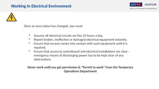 Working In Electrical Environment
Once an area status has changed, you must:
• Assume all electrical circuits are live 24 hours a day,
• Report broken, ineffective or damaged electrical equipment instantly,
• Ensure that no-one comes into contact with such equipment until it is
repaired,
• Ensure that access to switchboard and electrical installations are clear –
emergency means of discharging power has to be kept clear of any
obstructions.
Never work until you get permission & “Permit to work” from the Temporary
Operations Department
 