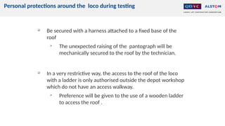 Personal protections around the loco during testing

Be secured with a harness attached to a fixed base of the
roof

The unexpected raising of the pantograph will be
mechanically secured to the roof by the technician.

In a very restrictive way, the access to the roof of the loco
with a ladder is only authorised outside the depot workshop
which do not have an access walkway.

Preference will be given to the use of a wooden ladder
to access the roof .
 