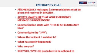 EMERGENCY CALL
• All EMERGENCY messages & communications must be
given and received in ENGLISH .
• ALWAYS MAKE SURE THAT YOUR EMERGENCY
MESSAGE IS UNDERSTOOD!
• Communication starts with “THIS IS AN EMERGENCY
CALL”
• Communicate the “3 W”:
• Where the incident / accident is?
• What has exactly happened?
• Who are you?
• 30359901, 999 FLOR procedure to be adhered to
 