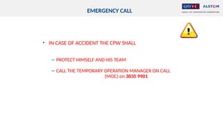 EMERGENCY CALL
• IN CASE OF ACCIDENT THE CPW SHALL
− PROTECT HIMSELF AND HIS TEAM
− CALL THE TEMPORARY OPERATION MANAGER ON CALL
(MOC) on 3035 9901
 