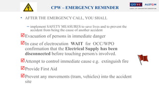 CPW – EMERGENCY REMINDER
• AFTER THE EMERGENCY CALL, YOU SHALL
− implement SAFETY MEASURES to save lives and to prevent the
accident from being the cause of another accident
Evacuation of persons in immediate danger
In case of electrocution WAIT for OCC/WPO
confirmation that the Electrical Supply has been
disconnected before touching person/s involved.
Attempt to control immediate cause e.g. extinguish fire
Provide First Aid
Prevent any movements (tram, vehicles) into the accident
site
 