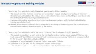 • Temporary Operation Inducted – Energized rooms and buildings Module 1
− This module provides electrical awareness and is mandatory module for all persons working in Temporary
Operations areas In addition this module allows entry into energized rooms and buildings in accordance with
the electrical habilitation training accreditation level
− It also permits working around energized systems and cables accordance with the electrical habilitation
training accreditation level
− Persons who have attended any 3rd
Party Apave electrical training modules and passed the examination are
exempt from the electrical awareness part of the session
• Temporary Operation Inducted – Track and TPS areas (Traction Power Supply) Module 2
− This module is mandatory to work on or in the vicinity of energized traction power supply (TPS) areas and
track areas with Tram/RRV movements and Track Machine movements during T&C tests in zones controlled
by the Temporary Operation entity (non CRO).
− Applicable to Tunnel, At Grade, Depot and Viaduct areas under TO Rules,
− Applicable to all APS, OCS and ROCS energized systems on the project.
APS - Aesthetic Power Supply OCS – Overhead Catenary System ROCS - Rigid Overhead Catenary System
4
Temporary Operations Training Modules
 