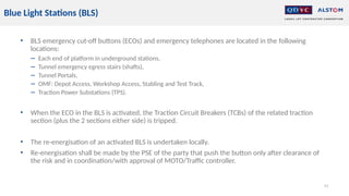 • BLS emergency cut-off buttons (ECOs) and emergency telephones are located in the following
locations:
− Each end of platform in underground stations,
− Tunnel emergency egress stairs (shafts),
− Tunnel Portals,
− OMF: Depot Access, Workshop Access, Stabling and Test Track,
− Traction Power Substations (TPS).
• When the ECO in the BLS is activated, the Traction Circuit Breakers (TCBs) of the related traction
section (plus the 2 sections either side) is tripped.
• The re-energisation of an activated BLS is undertaken locally.
• Re-energisation shall be made by the PSE of the party that push the button only after clearance of
the risk and in coordination/with approval of MOTO/Traffic controller.
41
Blue Light Stations (BLS)
 