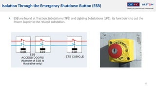 • ESB are found at Traction Substations (TPS) and Lighting Substations (LPS); its function is to cut the
Power Supply in the related substation,
42
Isolation Through the Emergency Shutdown Button (ESB)
 