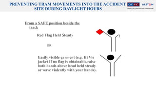PREVENTING TRAM MOVEMENTS INTO THE ACCIDENT
SITE DURING DAYLIGHT HOURS
From a SAFE position beside the
track
Red Flag Held Steady
Easily visible garment (e.g. Hi Vis
jacket If no flag is obtainable,raise
both hands above head held steady
or wave violently with your hands).
OR
 