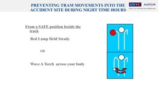 PREVENTING TRAM MOVEMENTS INTO THE
ACCIDENT SITE DURING NIGHT TIME HOURS
From a SAFE position beside the
track
Red Lamp Held Steady
OR
Wave A Torch across your body
 